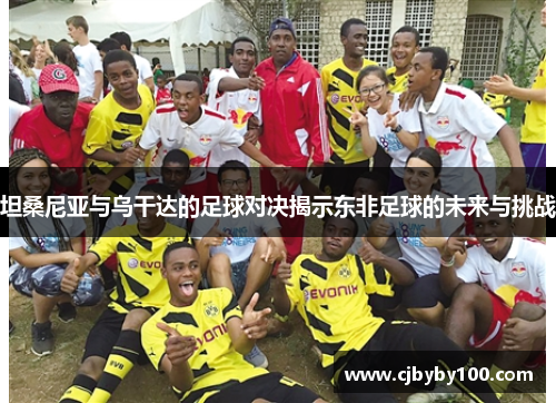 坦桑尼亚与乌干达的足球对决揭示东非足球的未来与挑战