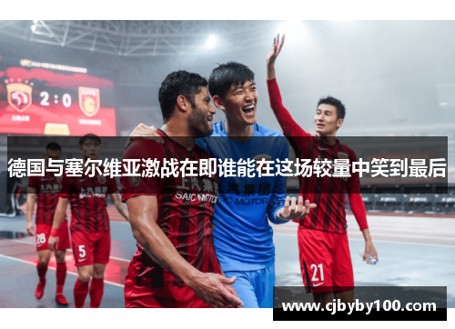 德国与塞尔维亚激战在即谁能在这场较量中笑到最后
